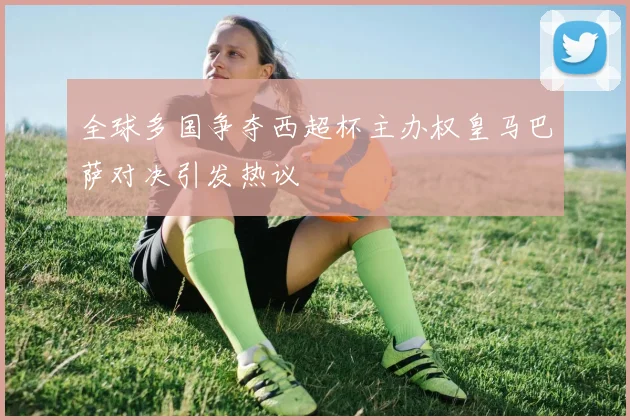 全球多国争夺西超杯主办权皇马巴萨对决引发热议