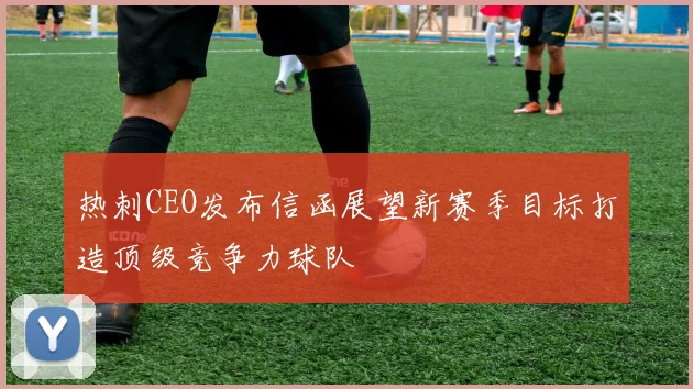 热刺CEO发布信函展望新赛季目标打造顶级竞争力球队