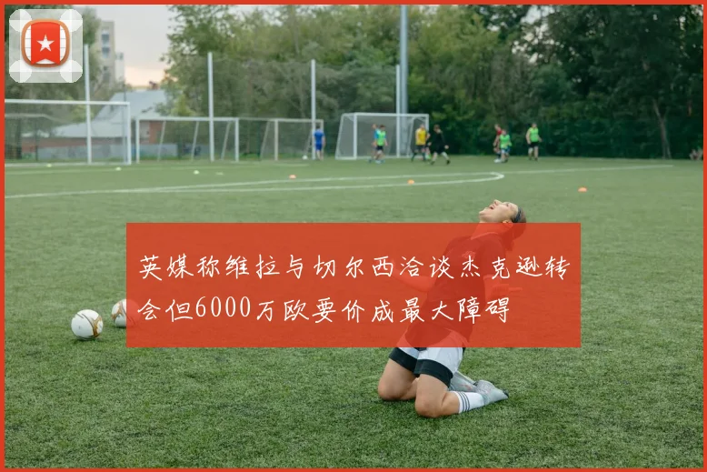 英媒称维拉与切尔西洽谈杰克逊转会但6000万欧要价成最大障碍
