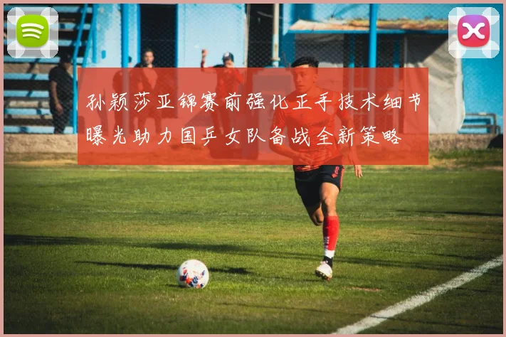 孙颖莎亚锦赛前强化正手技术细节曝光助力国乒女队备战全新策略