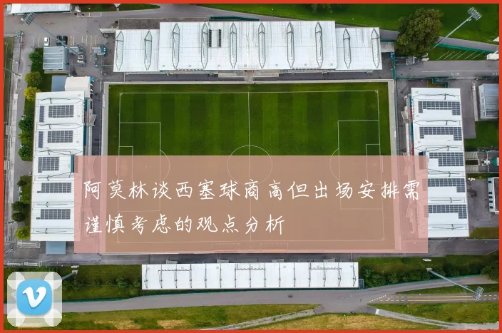 阿莫林谈西塞球商高但出场安排需谨慎考虑的观点分析