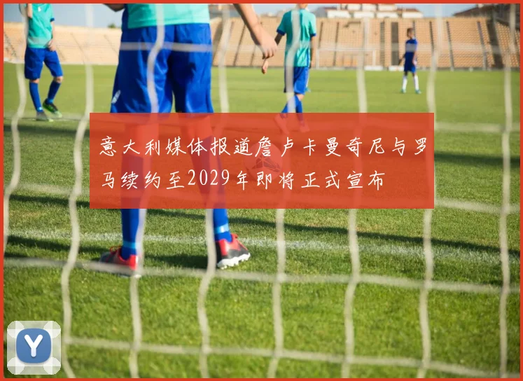 意大利媒体报道詹卢卡曼奇尼与罗马续约至2029年即将正式宣布